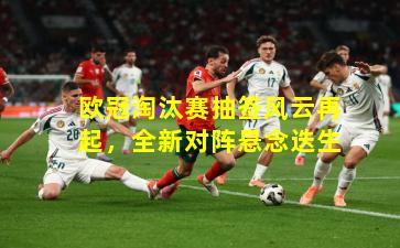 欧冠淘汰赛抽签风云再起，全新对阵悬念迭生