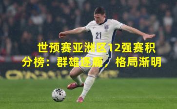 世预赛亚洲区12强赛积分榜:群雄逐鹿,格局渐明