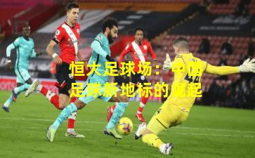 恒大足球场：中国足球新地标的崛起