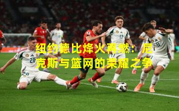 纽约德比烽火再燃：尼克斯与篮网的荣耀之争