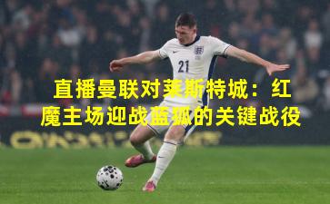 直播曼联对莱斯特城：红魔主场迎战蓝狐的关键战役