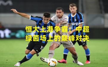 恒大上港争霸：中超绿茵场上的巅峰对决