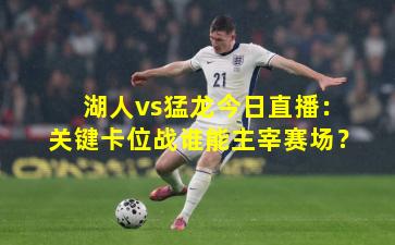 湖人vs猛龙今日直播：关键卡位战谁能主宰赛场？