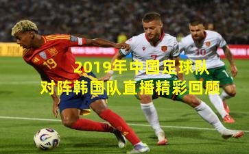 2019年中国足球队对阵韩国队直播精彩回顾