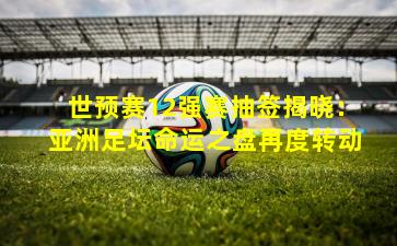 世预赛12强赛抽签揭晓：亚洲足坛命运之盘再度转动