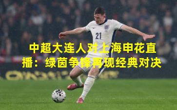 中超大连人对上海申花直播：绿茵争锋再现经典对决