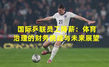 国际乒联员工降薪:体育治理的财务挑战与未来展望