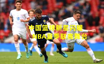 中国篮球新星闪耀NBA夏季联赛舞台